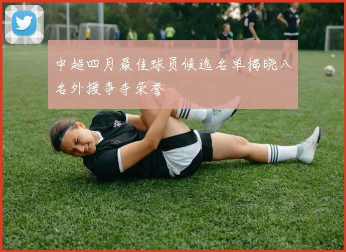 中超四月最佳球员候选名单揭晓八名外援争夺荣誉