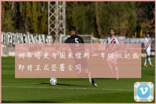 姆希塔良与国米续约一年协议达成即将正式签署合同