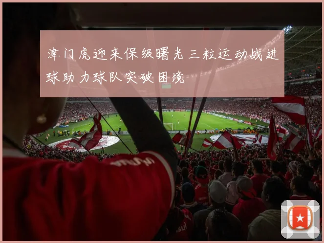 津门虎迎来保级曙光三粒运动战进球助力球队突破困境