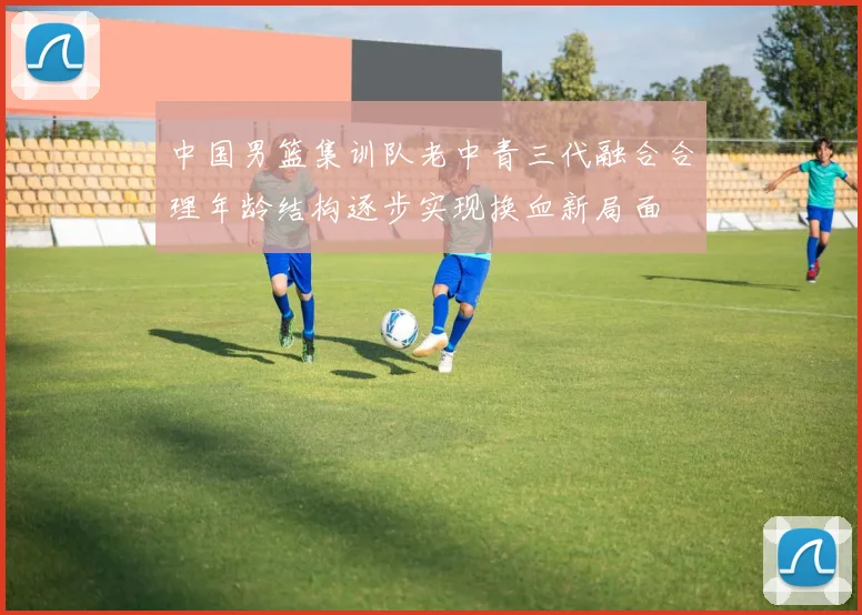 中国男篮集训队老中青三代融合合理年龄结构逐步实现换血新局面