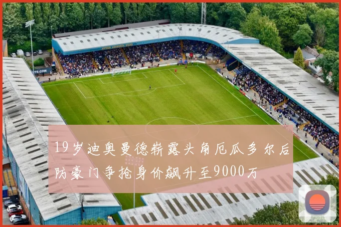 19岁迪奥曼德崭露头角厄瓜多尔后防豪门争抢身价飙升至9000万