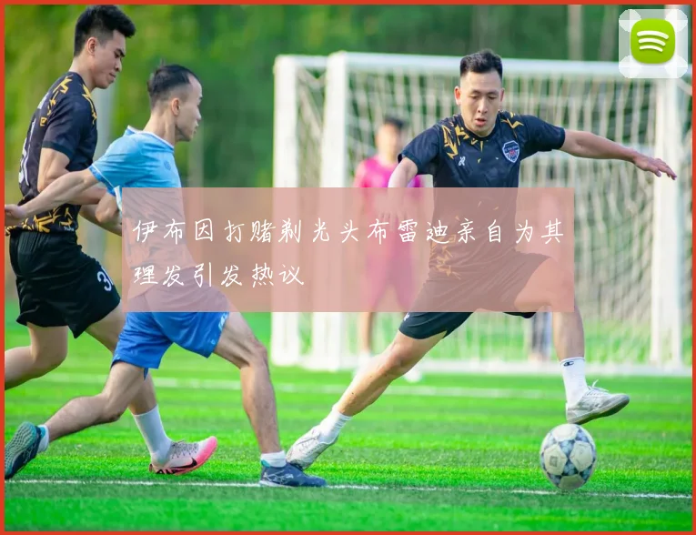 伊布因打赌剃光头布雷迪亲自为其理发引发热议