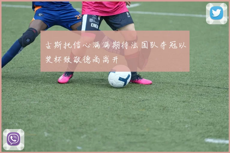 古斯托信心满满期待法国队夺冠以奖杯致敬德尚离开