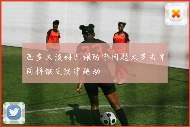 西多夫谈姆巴佩防守问题大罗当年同样缺乏防守跑动