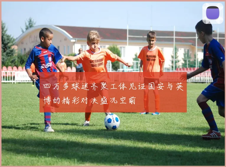 四万多球迷齐聚工体见证国安与英博的精彩对决盛况空前