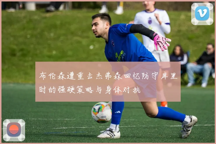 布伦森遭重击杰弗森回忆防守库里时的强硬策略与身体对抗