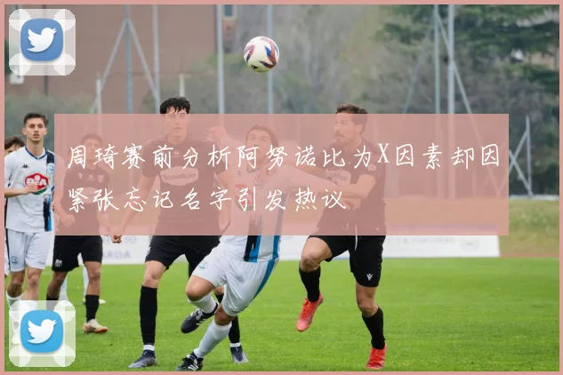 周琦赛前分析阿努诺比为X因素却因紧张忘记名字引发热议